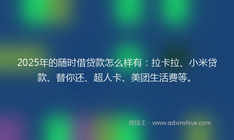 2025年的随时借贷款怎么样有：拉卡拉、小米贷款、替你还、超人卡、美团生活费等。
