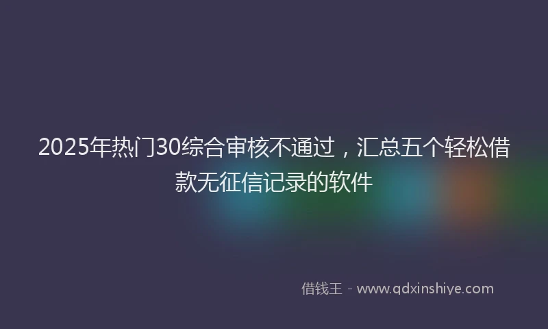 2025年热门30综合审核不通过，汇总五个轻松借款无征信记录的软件