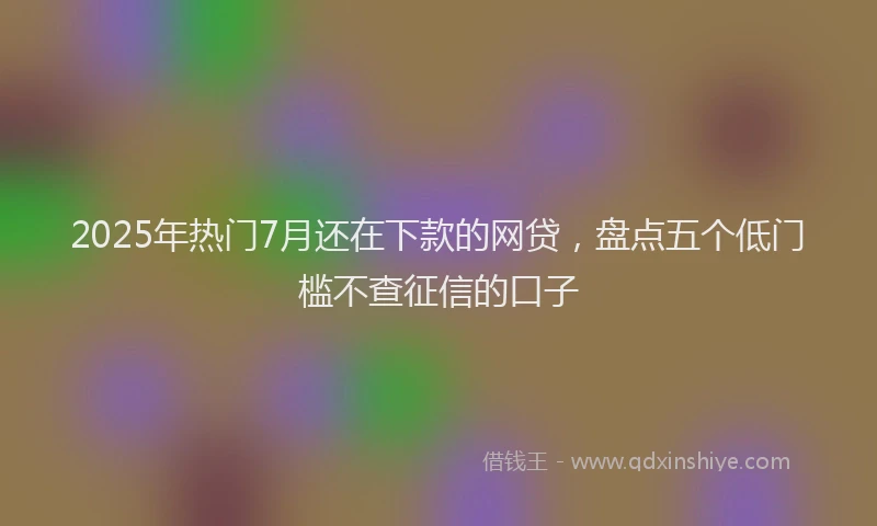 2025年热门7月还在下款的网贷，盘点五个低门槛不查征信的口子
