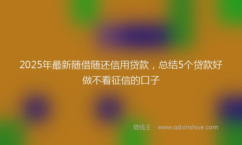2025年最新随借随还信用贷款，总结5个贷款好做不看征信的口子