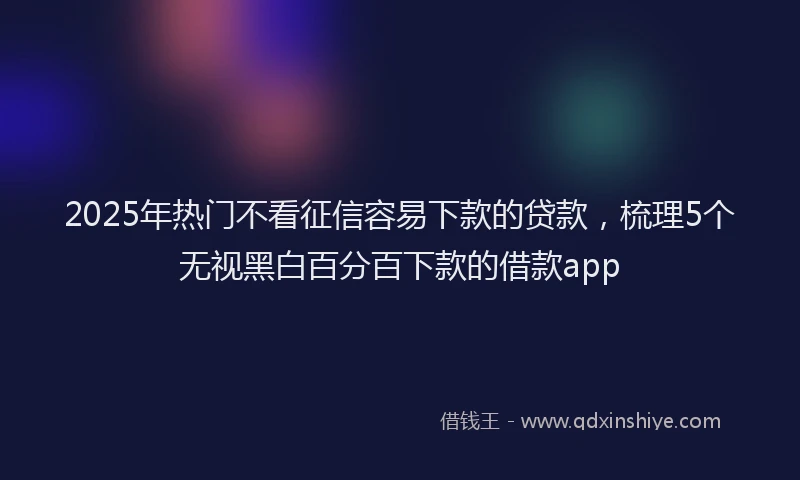 2025年热门不看征信容易下款的贷款，梳理5个无视黑白百分百下款的借款app