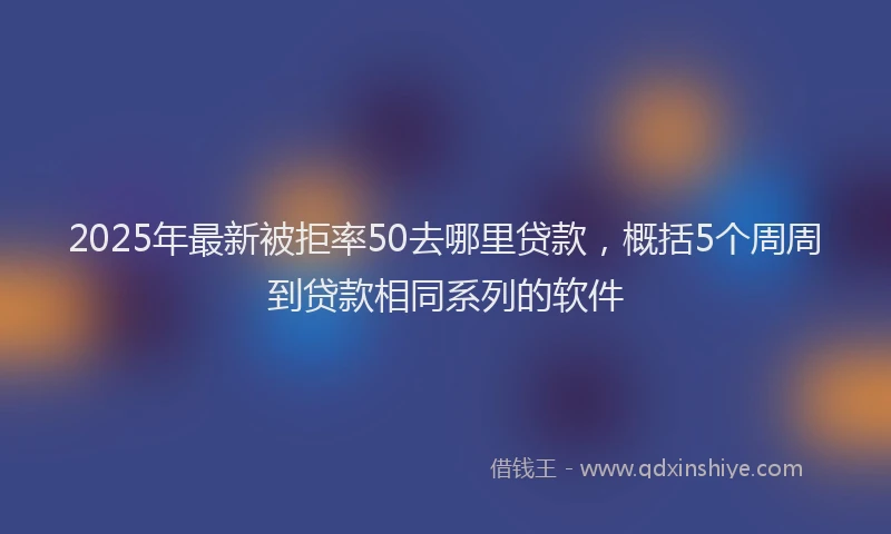 2025年最新被拒率50去哪里贷款，概括5个周周到贷款相同系列的软件