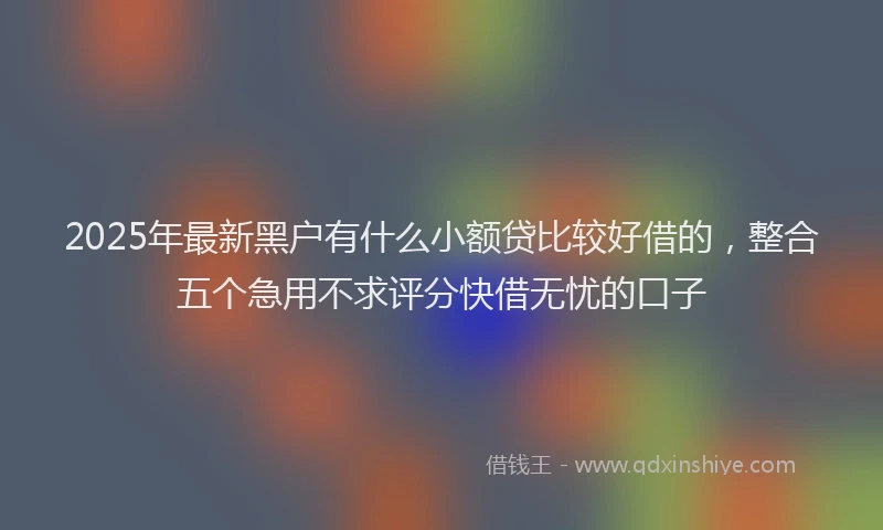 2025年最新黑户有什么小额贷比较好借的，整合五个急用不求评分快借无忧的口子
