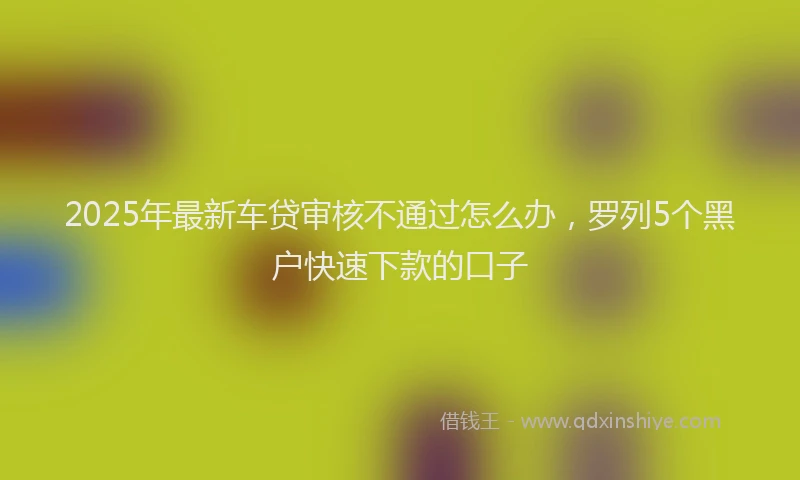 2025年最新车贷审核不通过怎么办，罗列5个黑户快速下款的口子