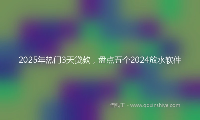 2025年热门3天贷款，盘点五个2024放水软件