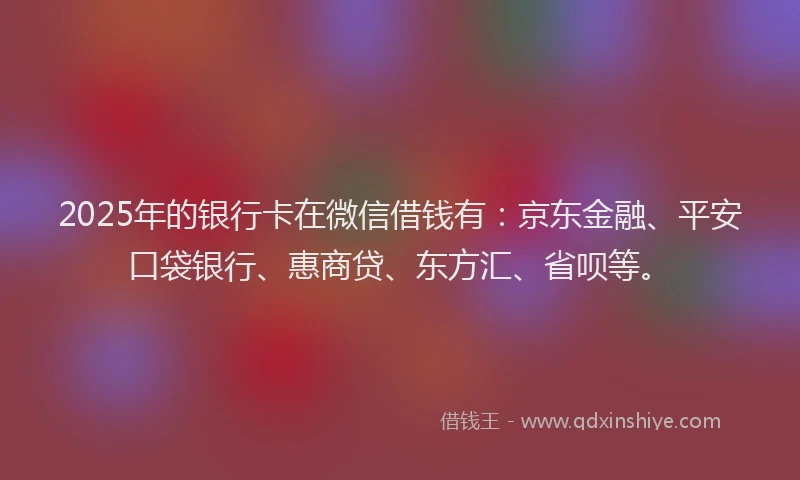 2025年的银行卡在微信借钱有：京东金融、平安口袋银行、惠商贷、东方汇、省呗等。