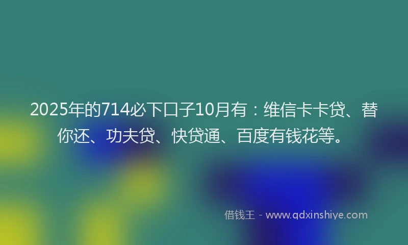 2025年的714必下口子10月有：维信卡卡贷、替你还、功夫贷、快贷通、百度有钱花等。