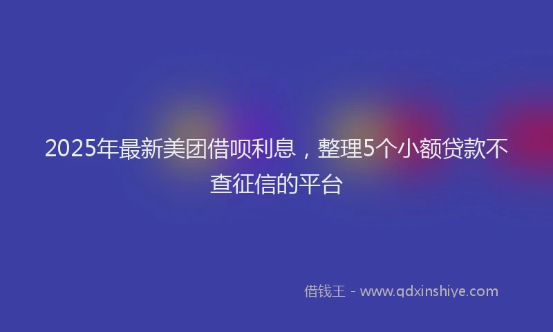 2025年最新美团借呗利息，整理5个小额贷款不查征信的平台