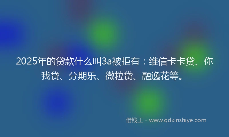 2025年的贷款什么叫3a被拒有：维信卡卡贷、你我贷、分期乐、微粒贷、融逸花等。