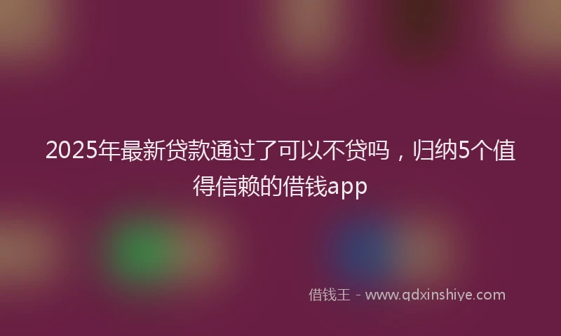 2025年最新贷款通过了可以不贷吗，归纳5个值得信赖的借钱app