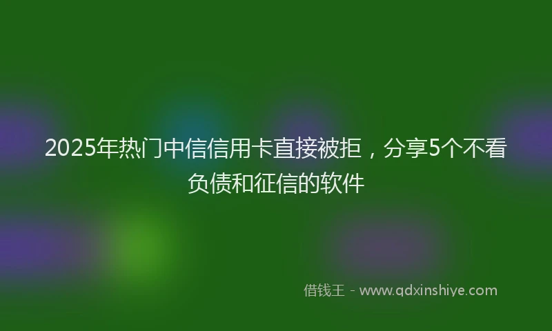 2025年热门中信信用卡直接被拒，分享5个不看负债和征信的软件