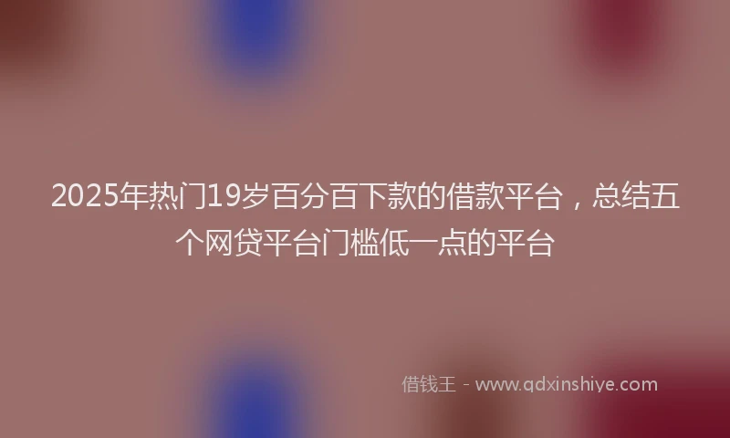 2025年热门19岁百分百下款的借款平台，总结五个网贷平台门槛低一点的平台