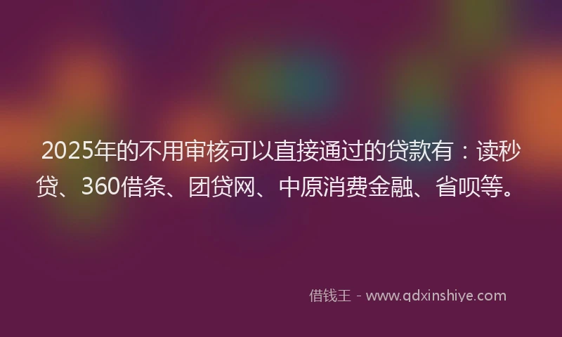 2025年的不用审核可以直接通过的贷款有：读秒贷、360借条、团贷网、中原消费金融、省呗等。