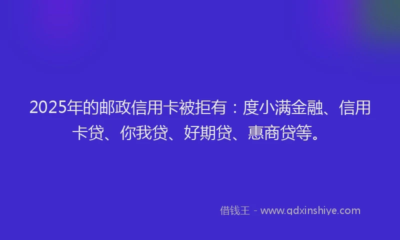 2025年的邮政信用卡被拒有：度小满金融、信用卡贷、你我贷、好期贷、惠商贷等。