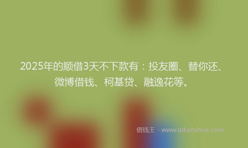 2025年的顺借3天不下款有：投友圈、替你还、微博借钱、柯基贷、融逸花等。