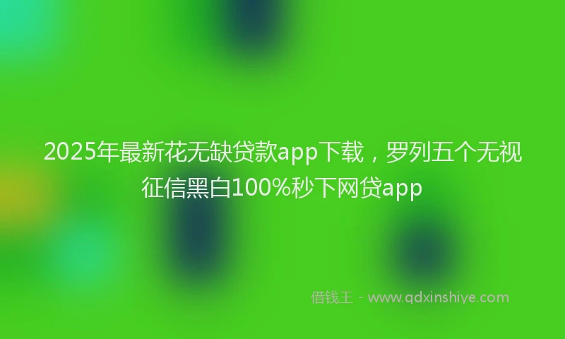 2025年最新花无缺贷款app下载，罗列五个无视征信黑白100%秒下网贷app