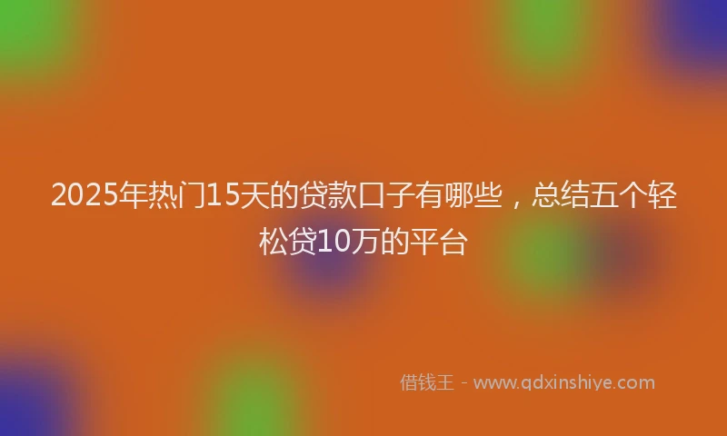 2025年热门15天的贷款口子有哪些，总结五个轻松贷10万的平台