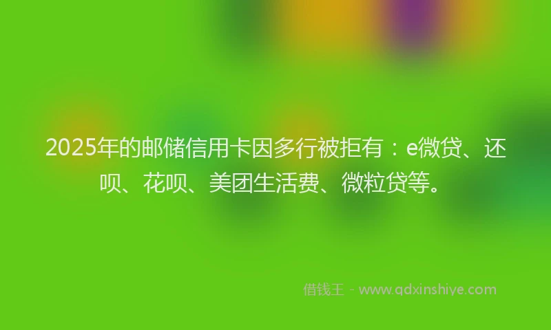 2025年的邮储信用卡因多行被拒有：e微贷、还呗、花呗、美团生活费、微粒贷等。