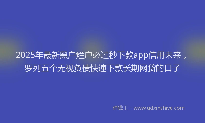 2025年最新黑户烂户必过秒下款app信用未来，罗列五个无视负债快速下款长期网贷的口子
