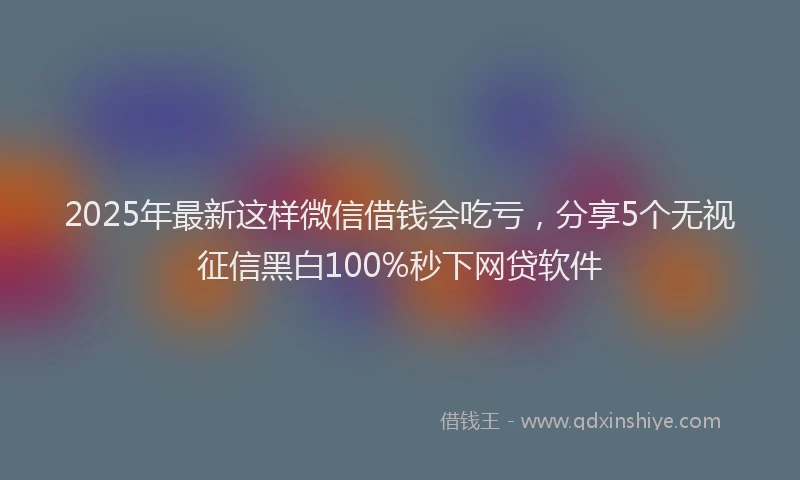 2025年最新这样微信借钱会吃亏，分享5个无视征信黑白100%秒下网贷软件