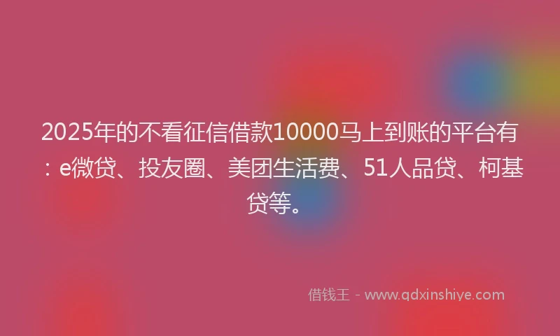 2025年的不看征信借款10000马上到账的平台有：e微贷、投友圈、美团生活费、51人品贷、柯基贷等。