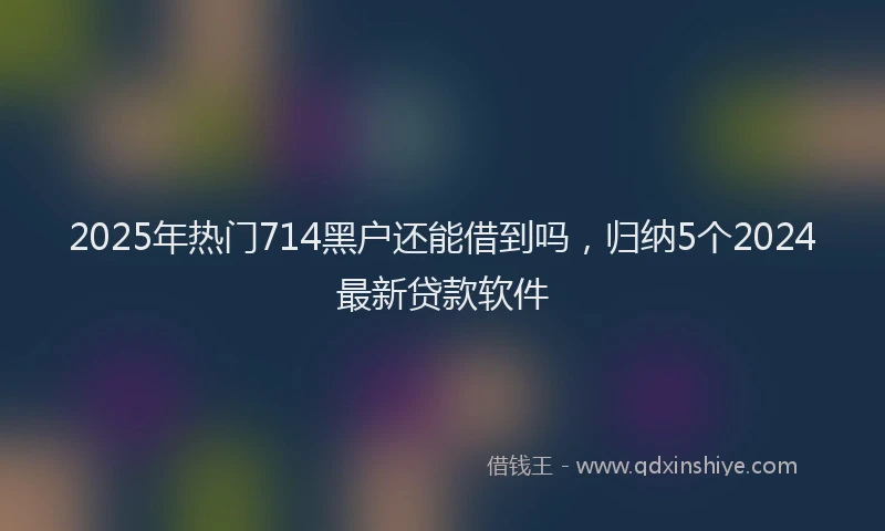 2025年热门714黑户还能借到吗，归纳5个2024最新贷款软件