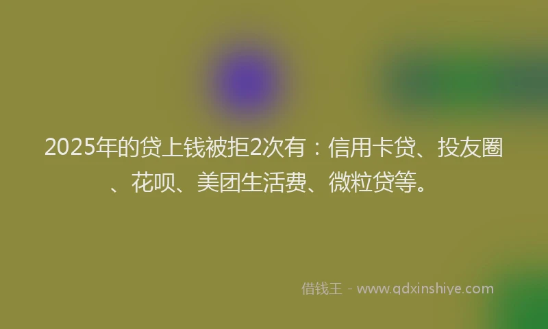 2025年的贷上钱被拒2次有：信用卡贷、投友圈、花呗、美团生活费、微粒贷等。