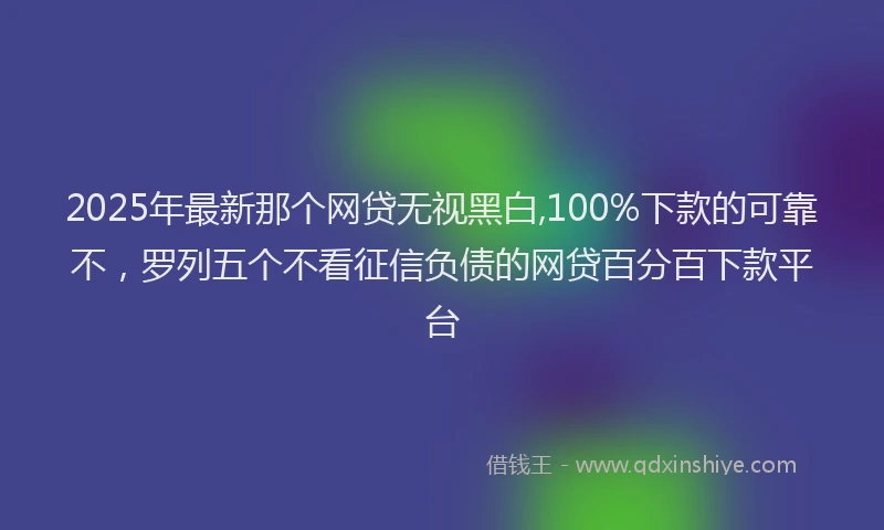 2025年最新那个网贷无视黑白,100%下款的可靠不，罗列五个不看征信负债的网贷百分百下款平台