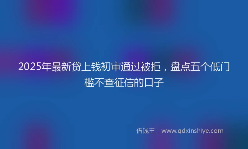 2025年最新贷上钱初审通过被拒，盘点五个低门槛不查征信的口子