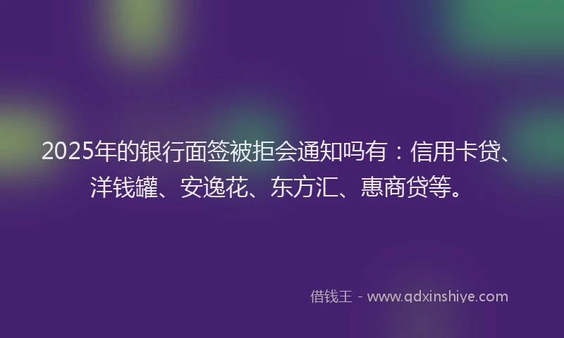2025年的银行面签被拒会通知吗有：信用卡贷、洋钱罐、安逸花、东方汇、惠商贷等。