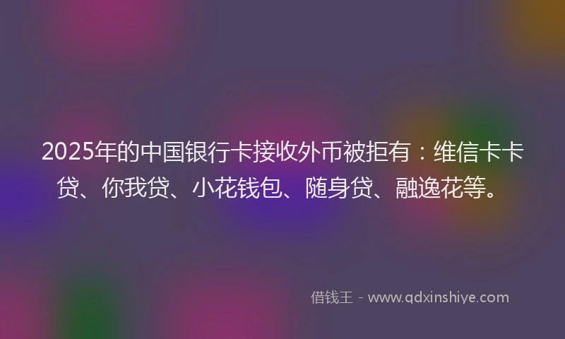 2025年的中国银行卡接收外币被拒有：维信卡卡贷、你我贷、小花钱包、随身贷、融逸花等。