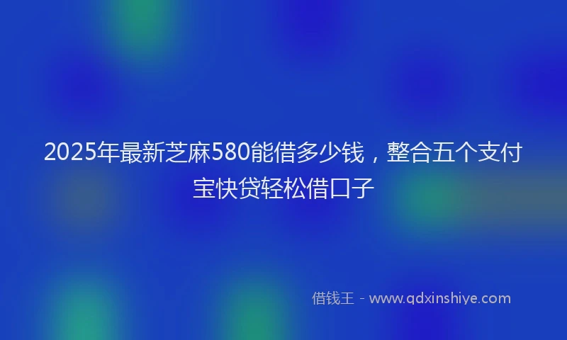2025年最新芝麻580能借多少钱，整合五个支付宝快贷轻松借口子