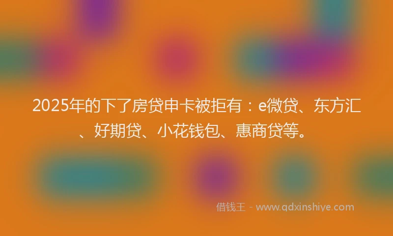 2025年的下了房贷申卡被拒有：e微贷、东方汇、好期贷、小花钱包、惠商贷等。
