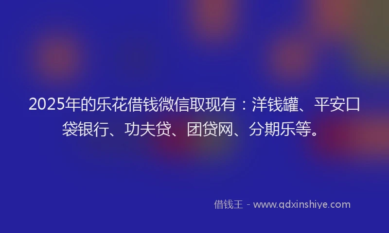 2025年的乐花借钱微信取现有：洋钱罐、平安口袋银行、功夫贷、团贷网、分期乐等。