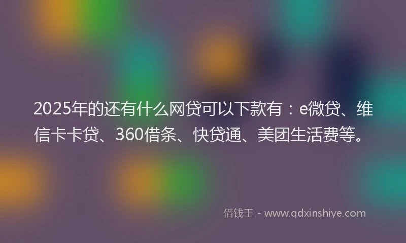 2025年的还有什么网贷可以下款有：e微贷、维信卡卡贷、360借条、快贷通、美团生活费等。