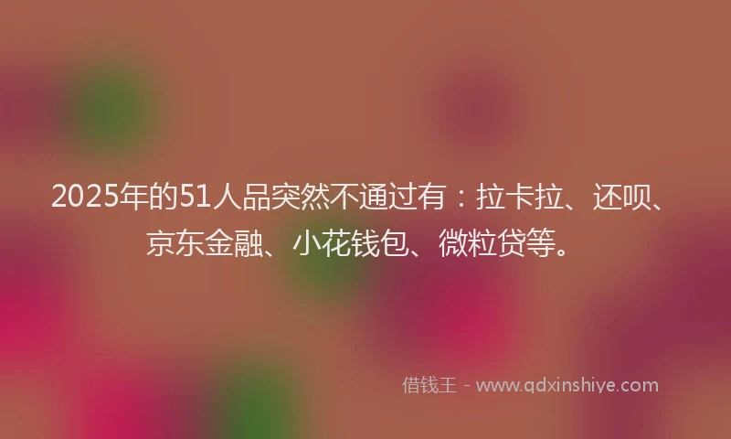2025年的51人品突然不通过有：拉卡拉、还呗、京东金融、小花钱包、微粒贷等。