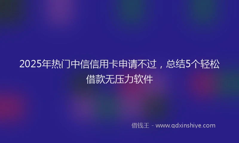 2025年热门中信信用卡申请不过，总结5个轻松借款无压力软件