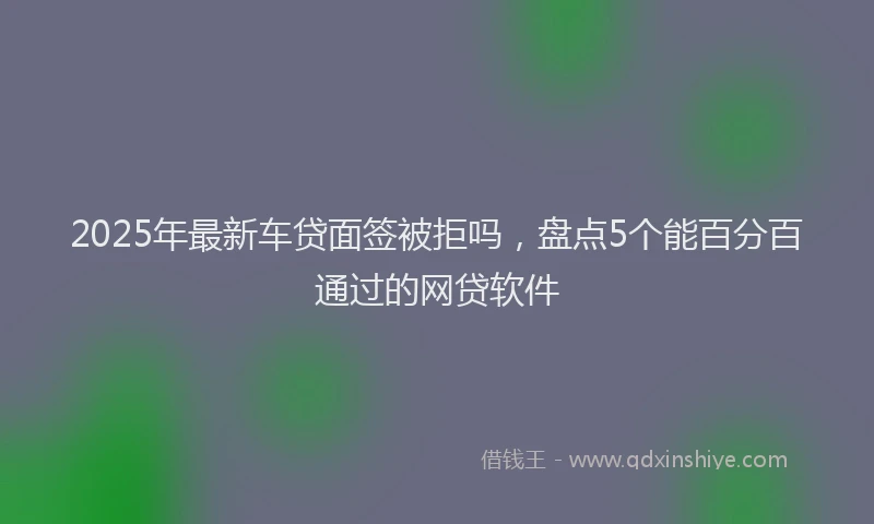 2025年最新车贷面签被拒吗，盘点5个能百分百通过的网贷软件