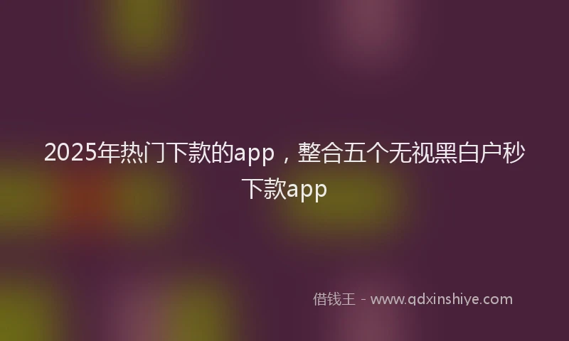 2025年热门下款的app，整合五个无视黑白户秒下款app
