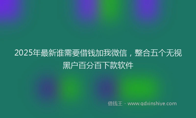 2025年最新谁需要借钱加我微信，整合五个无视黑户百分百下款软件