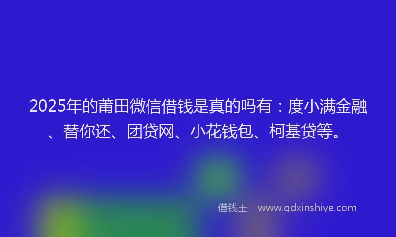 2025年的莆田微信借钱是真的吗有：度小满金融、替你还、团贷网、小花钱包、柯基贷等。