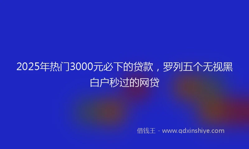 2025年热门3000元必下的贷款，罗列五个无视黑白户秒过的网贷