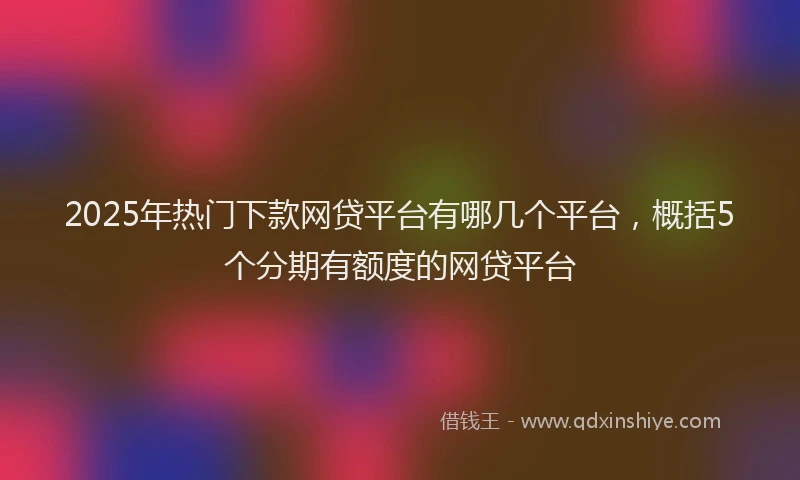 2025年热门下款网贷平台有哪几个平台，概括5个分期有额度的网贷平台