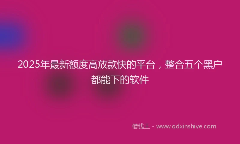 2025年最新额度高放款快的平台，整合五个黑户都能下的软件