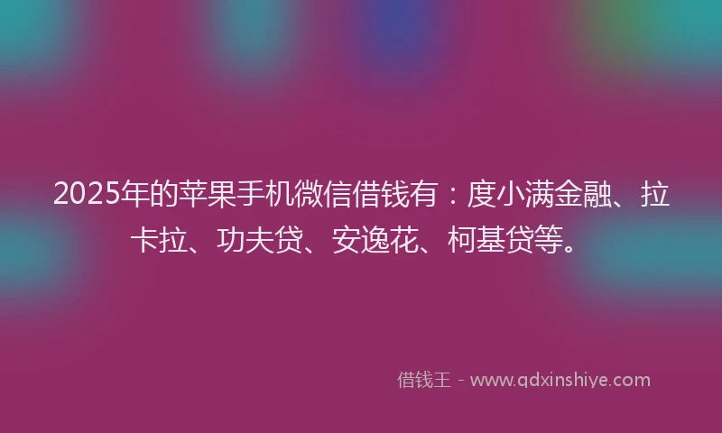 2025年的苹果手机微信借钱有：度小满金融、拉卡拉、功夫贷、安逸花、柯基贷等。