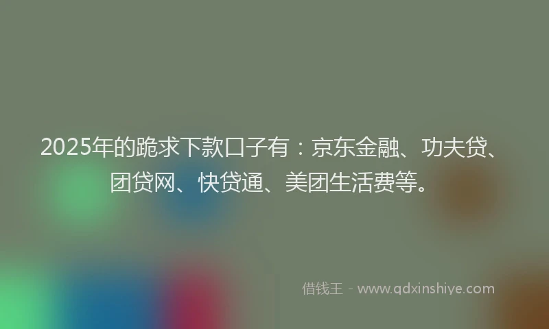 2025年的跪求下款口子有：京东金融、功夫贷、团贷网、快贷通、美团生活费等。