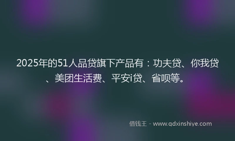 2025年的51人品贷旗下产品有：功夫贷、你我贷、美团生活费、平安i贷、省呗等。