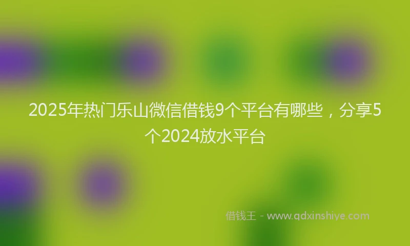 2025年热门乐山微信借钱9个平台有哪些，分享5个2024放水平台