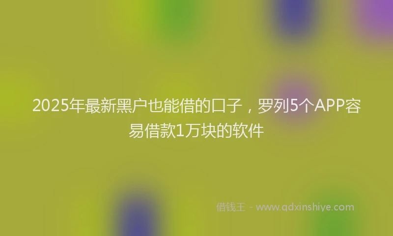 2025年最新黑户也能借的口子，罗列5个APP容易借款1万块的软件