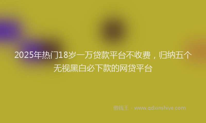 2025年热门18岁一万贷款平台不收费，归纳五个无视黑白必下款的网贷平台